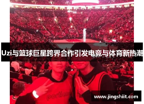 Uzi与篮球巨星跨界合作引发电竞与体育新热潮